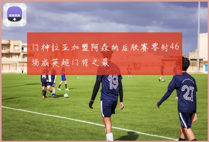 门神拉亚加盟阿森纳后联赛零封46场成英超门将之最