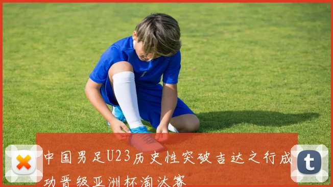 中国男足U23历史性突破吉达之行成功晋级亚洲杯淘汰赛