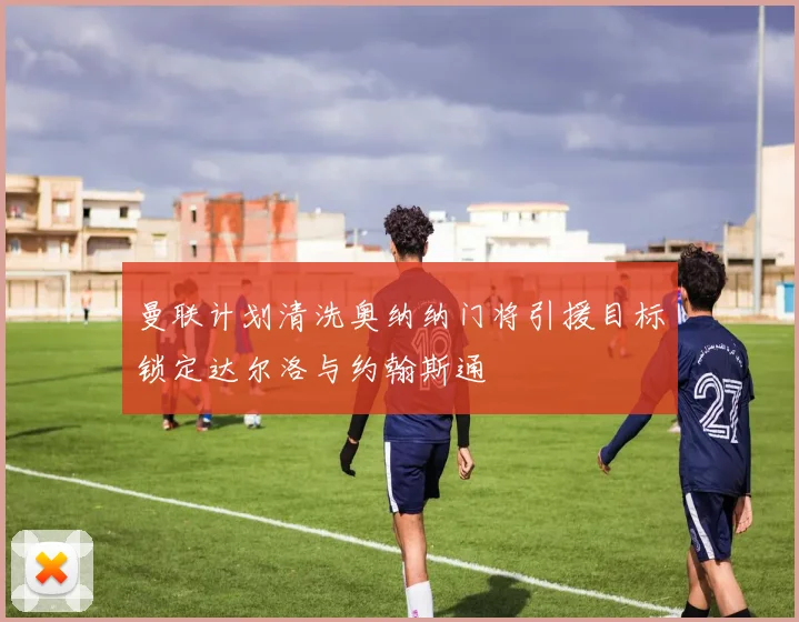 曼联计划清洗奥纳纳门将引援目标锁定达尔洛与约翰斯通