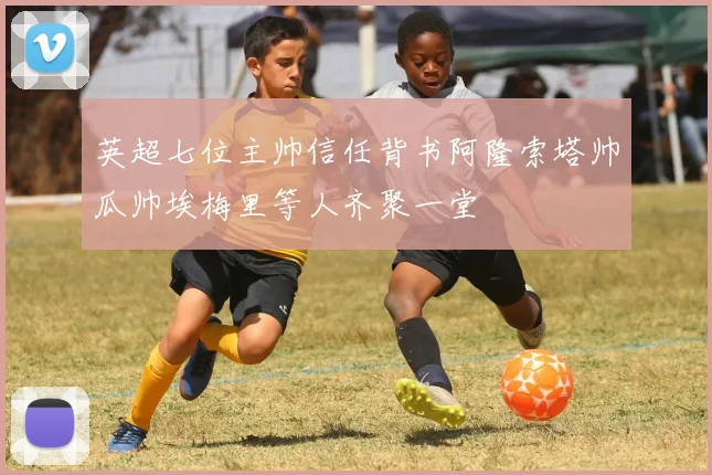 英超七位主帅信任背书阿隆索塔帅瓜帅埃梅里等人齐聚一堂