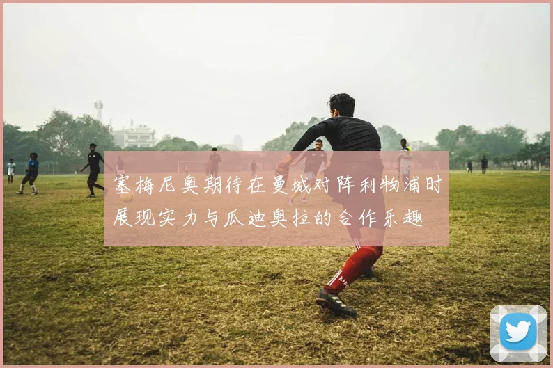 塞梅尼奥期待在曼城对阵利物浦时展现实力与瓜迪奥拉的合作乐趣