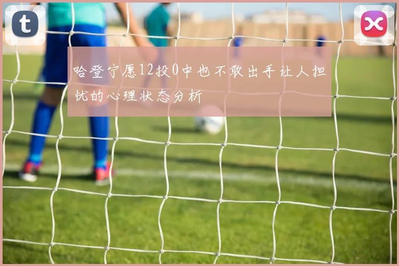 哈登宁愿12投0中也不敢出手让人担忧的心理状态分析