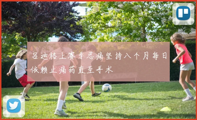 吕迪格上赛季忍痛坚持八个月每日依赖止痛药直至手术