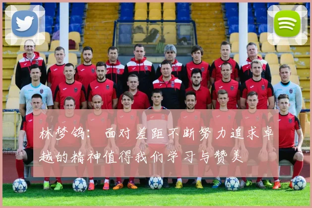 林梦鸽：面对差距不断努力追求卓越的精神值得我们学习与赞美