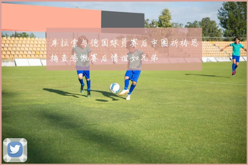 库拉索与德国球员赛后中圈祈祷恩梅查感慨赛后情谊如兄弟