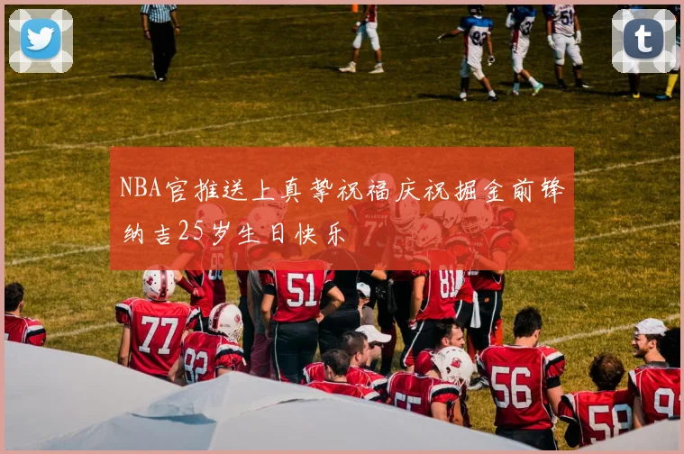 NBA官推送上真挚祝福庆祝掘金前锋纳吉25岁生日快乐