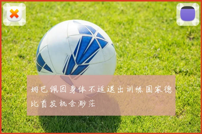 姆巴佩因身体不适退出训练国家德比首发机会渺茫