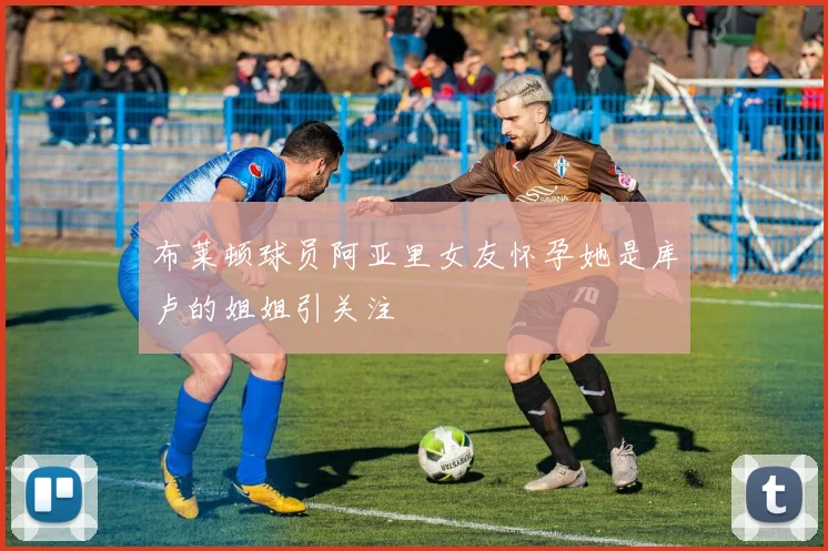 布莱顿球员阿亚里女友怀孕她是库卢的姐姐引关注