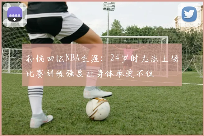 孙悦回忆NBA生涯：24岁时无法上场比赛训练强度让身体承受不住