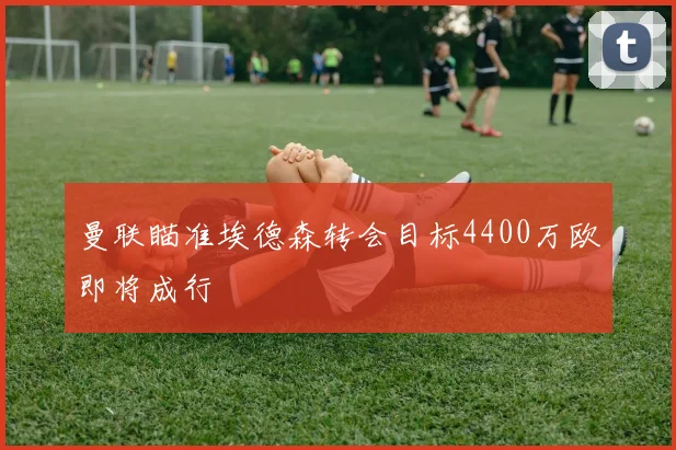 曼联瞄准埃德森转会目标4400万欧即将成行