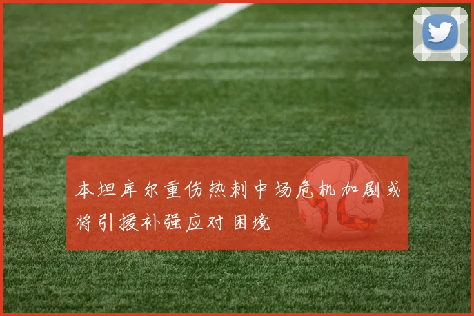 本坦库尔重伤热刺中场危机加剧或将引援补强应对困境