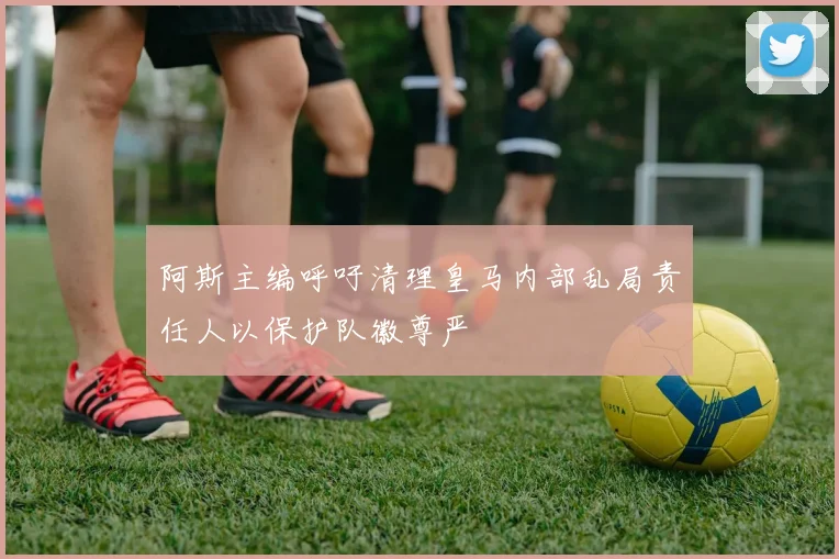 阿斯主编呼吁清理皇马内部乱局责任人以保护队徽尊严