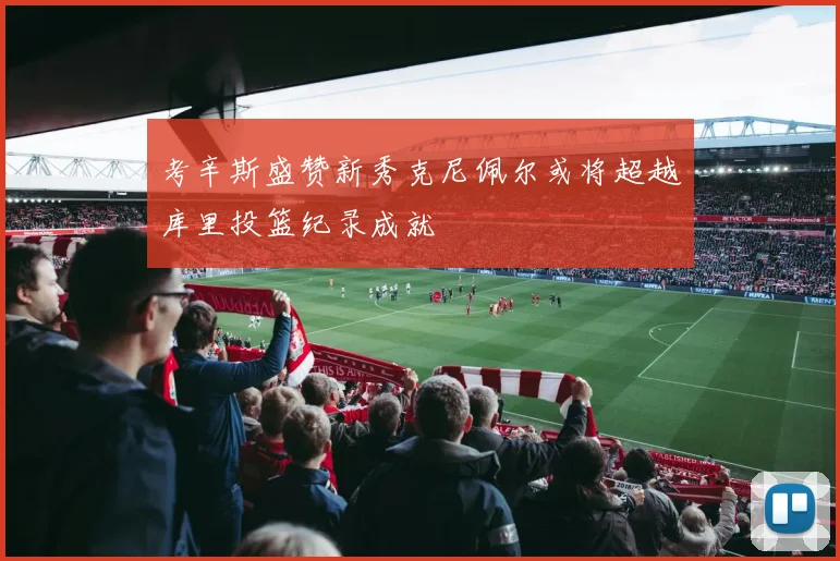 考辛斯盛赞新秀克尼佩尔或将超越库里投篮纪录成就