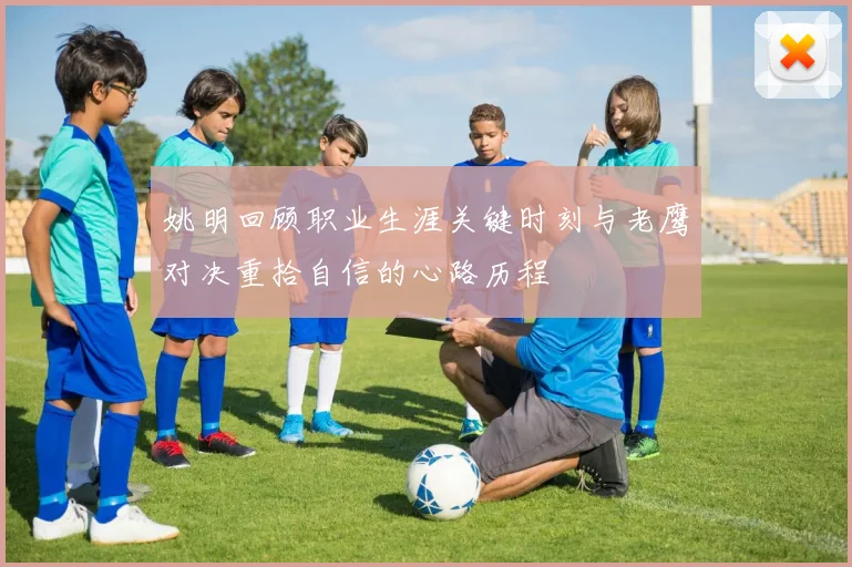 姚明回顾职业生涯关键时刻与老鹰对决重拾自信的心路历程