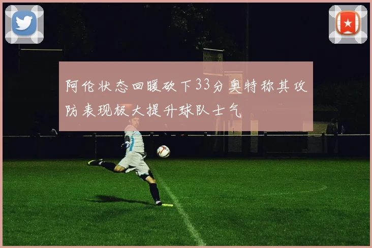 阿伦状态回暖砍下33分奥特称其攻防表现极大提升球队士气