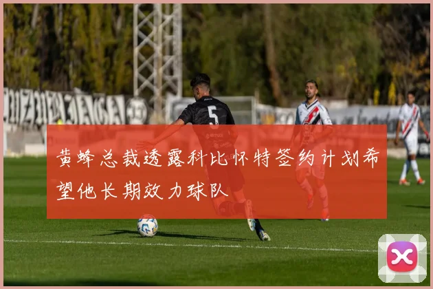 黄蜂总裁透露科比怀特签约计划希望他长期效力球队