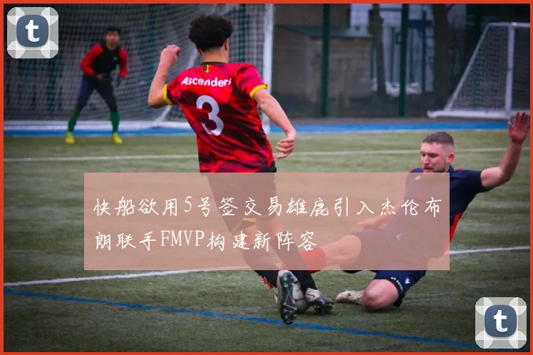 快船欲用5号签交易雄鹿引入杰伦布朗联手FMVP构建新阵容